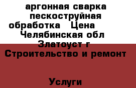 аргонная сварка,пескоструйная обработка › Цена ­ 100 - Челябинская обл., Златоуст г. Строительство и ремонт » Услуги   . Челябинская обл.,Златоуст г.